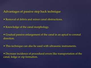 Advantages of passive step back technique
• Removal of debris and minor canal obstructions.
• Knowledge of the canal morphology.
• Gradual passive enlargement of the canal in an apical to coronal
direction.
• This technique can also be used with ultrasonic instruments.
• Decrease incidence of procedural errors like transportation of the
canal, ledge or zip formation.
 