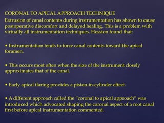CORONAL TO APICAL APPROACH TECHNIQUE
Extrusion of canal contents during instrumentation has shown to cause
postoperative discomfort and delayed healing. This is a problem with
virtually all instrumentation techniques. Hession found that:
• Instrumentation tends to force canal contents toward the apical
foramen.
• This occurs most often when the size of the instrument closely
approximates that of the canal.
• Early apical flaring provides a piston-in-cylinder effect.
• A different approach called the “coronal to apical approach” was
introduced which advocated shaping the coronal aspect of a root canal
first before apical instrumentation commented.
 