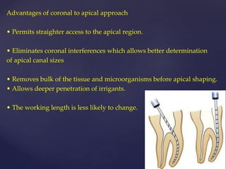 Advantages of coronal to apical approach
• Permits straighter access to the apical region.
• Eliminates coronal interferences which allows better determination
of apical canal sizes
• Removes bulk of the tissue and microorganisms before apical shaping.
• Allows deeper penetration of irrigants.
• The working length is less likely to change.
 