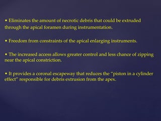 • Eliminates the amount of necrotic debris that could be extruded
through the apical foramen during instrumentation.
• Freedom from constraints of the apical enlarging instruments.
• The increased access allows greater control and less chance of zipping
near the apical constriction.
• It provides a coronal escapeway that reduces the “piston in a cylinder
effect” responsible for debris extrusion from the apex.
 