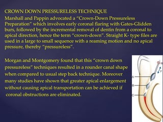 CROWN DOWN PRESSURELESS TECHNIQUE
Marshall and Pappin advocated a “Crown-Down Pressureless
Preparation” which involves early coronal flaring with Gates-Glidden
burs, followed by the incremental removal of dentin from a coronal to
apical direction, hence the term “crown-down”. Straight K- type files are
used in a large to small sequence with a reaming motion and no apical
pressure, thereby “pressureless”.
Morgan and Montgomery found that this “crown down
pressureless” techniques resulted in a rounder canal shape
when compared to usual step back technique. Moreover
many studies have shown that greater apical enlargement
without causing apical transportation can be achieved if
coronal obstructions are eliminated.
 