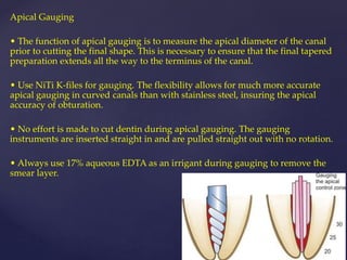 Apical Gauging
• The function of apical gauging is to measure the apical diameter of the canal
prior to cutting the final shape. This is necessary to ensure that the final tapered
preparation extends all the way to the terminus of the canal.
• Use NiTi K-files for gauging. The flexibility allows for much more accurate
apical gauging in curved canals than with stainless steel, insuring the apical
accuracy of obturation.
• No effort is made to cut dentin during apical gauging. The gauging
instruments are inserted straight in and are pulled straight out with no rotation.
• Always use 17% aqueous EDTA as an irrigant during gauging to remove the
smear layer.
 