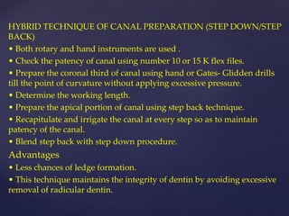 HYBRID TECHNIQUE OF CANAL PREPARATION (STEP DOWN/STEP
BACK)
• Both rotary and hand instruments are used .
• Check the patency of canal using number 10 or 15 K flex files.
• Prepare the coronal third of canal using hand or Gates- Glidden drills
till the point of curvature without applying excessive pressure.
• Determine the working length.
• Prepare the apical portion of canal using step back technique.
• Recapitulate and irrigate the canal at every step so as to maintain
patency of the canal.
• Blend step back with step down procedure.
Advantages
• Less chances of ledge formation.
• This technique maintains the integrity of dentin by avoiding excessive
removal of radicular dentin.
 