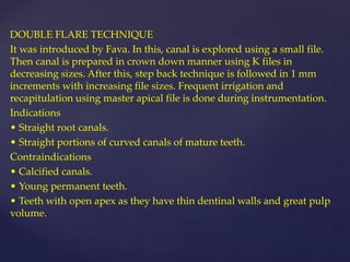 DOUBLE FLARE TECHNIQUE
It was introduced by Fava. In this, canal is explored using a small file.
Then canal is prepared in crown down manner using K files in
decreasing sizes. After this, step back technique is followed in 1 mm
increments with increasing file sizes. Frequent irrigation and
recapitulation using master apical file is done during instrumentation.
Indications
• Straight root canals.
• Straight portions of curved canals of mature teeth.
Contraindications
• Calcified canals.
• Young permanent teeth.
• Teeth with open apex as they have thin dentinal walls and great pulp
volume.
 
