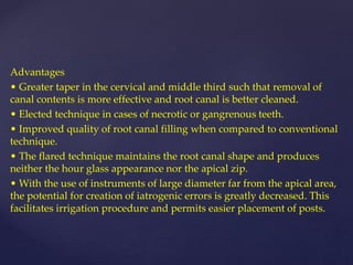 Advantages
• Greater taper in the cervical and middle third such that removal of
canal contents is more effective and root canal is better cleaned.
• Elected technique in cases of necrotic or gangrenous teeth.
• Improved quality of root canal filling when compared to conventional
technique.
• The flared technique maintains the root canal shape and produces
neither the hour glass appearance nor the apical zip.
• With the use of instruments of large diameter far from the apical area,
the potential for creation of iatrogenic errors is greatly decreased. This
facilitates irrigation procedure and permits easier placement of posts.
 