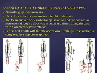 BALANCED FORCE TECHNIQUE (By Roane and Sabala in 1985).
 Noncutting tip instrument use.
 Use of Flex-R files is recommended for this technique.
 The technique can be described as “positioning and preloading” an
instrument through a clockwise rotation and then shaping the canal
with a counterclockwise rotation.
 For the best results with the “Balanced force” technique, preparation is
completed in a step down approach.
 