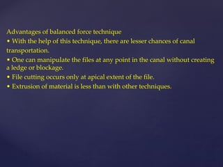 Advantages of balanced force technique
• With the help of this technique, there are lesser chances of canal
transportation.
• One can manipulate the files at any point in the canal without creating
a ledge or blockage.
• File cutting occurs only at apical extent of the file.
• Extrusion of material is less than with other techniques.
 