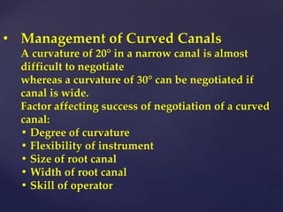 • Management of Curved Canals
A curvature of 20° in a narrow canal is almost
difficult to negotiate
whereas a curvature of 30° can be negotiated if
canal is wide.
Factor affecting success of negotiation of a curved
canal:
• Degree of curvature
• Flexibility of instrument
• Size of root canal
• Width of root canal
• Skill of operator
 