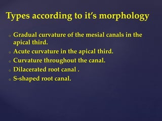 o Gradual curvature of the mesial canals in the
apical third.
o Acute curvature in the apical third.
o Curvature throughout the canal.
o Dilacerated root canal .
o S-shaped root canal.
Types according to it’s morphology
 