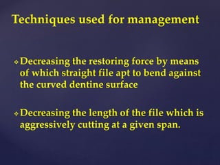  Decreasing the restoring force by means
of which straight file apt to bend against
the curved dentine surface
 Decreasing the length of the file which is
aggressively cutting at a given span.
Techniques used for management
 