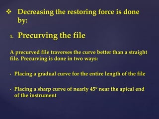 1. Precurving the file
A precurved file traverses the curve better than a straight
file. Precurving is done in two ways:
• Placing a gradual curve for the entire length of the file
• Placing a sharp curve of nearly 45° near the apical end
of the instrument
 Decreasing the restoring force is done
by:
 