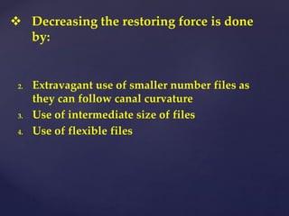 2. Extravagant use of smaller number files as
they can follow canal curvature
3. Use of intermediate size of files
4. Use of flexible files
 Decreasing the restoring force is done
by:
 