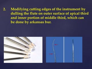 2. Modifying cutting edges of the instrument by
dulling the flute on outer surface of apical third
and inner portion of middle third, which can
be done by arkansas bur.
 