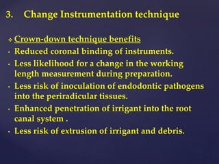 3. Change Instrumentation technique
 Crown-down technique benefits
• Reduced coronal binding of instruments.
• Less likelihood for a change in the working
length measurement during preparation.
• Less risk of inoculation of endodontic pathogens
into the periradicular tissues.
• Enhanced penetration of irrigant into the root
canal system .
• Less risk of extrusion of irrigant and debris.
 