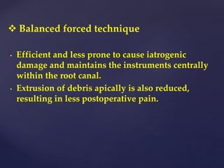  Balanced forced technique
• Efficient and less prone to cause iatrogenic
damage and maintains the instruments centrally
within the root canal.
• Extrusion of debris apically is also reduced,
resulting in less postoperative pain.
 