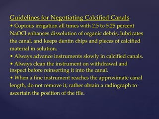 Guidelines for Negotiating Calcified Canals
• Copious irrigation all times with 2.5 to 5.25 percent
NaOCl enhances dissolution of organic debris, lubricates
the canal, and keeps dentin chips and pieces of calcified
material in solution.
• Always advance instruments slowly in calcified canals.
• Always clean the instrument on withdrawal and
inspect before reinserting it into the canal.
• When a fine instrument reaches the approximate canal
length, do not remove it; rather obtain a radiograph to
ascertain the position of the file.
 