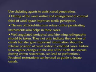 Use chelating agents to assist canal penetration.
• Flaring of the canal orifice and enlargement of coronal
third of canal space improves tactile perception.
• The use of nickel-titanium rotary orifice penetrating
instruments also helps in these cases.
• Well angulated periapical and bite wing radiographs
should be taken. They not only indicate the position of
canals but also give important information about the
relative position of canal orifice in calcified cases. Failure
to recognize changes in the axis of the tooth that occurs
during crown restoration, can lead to perforations.
Proximal restorations can be used as guide to locate
canals.
 