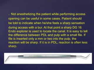 o Not anesthetizing the patient while performing access
opening can be useful in some cases. Patient should
be told to indicate when he/she feels a sharp sensation
during access with a bur. At that point a sharp DG 16
Endo explorer is used to locate the canal. It is easy to tell
the difference between PDL and pulp with a small file. If
file is inserted only a mm or two into the pulp, the
reaction will be sharp. If it is in PDL, reaction is often less
sharp.
 