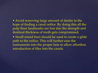 • Avoid removing large amount of dentin in the
hope of finding a canal orifice. By doing this all the
pulp floor landmarks are lost also the strength and
dentinal thickness of tooth gets compromised.
• Small round burs should be used to create a glide
path to the orifice. This will further ease the
instruments into the proper lane to allow effortless
introduction of files into the canals.
 