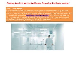 Cleaning Solutions Must to Avail before Reopening Healthcare Faculties
Slide 1- Introduction
If your laboratory remains closed for a long time due to the COVID-19 pandemic,
then it is necessary to clean and sanitize it before reopening. And the only way to do
so is availing high-quality Healthcare cleaning solutions from reputed companies.
The reputed companies make sincere attempts to clean each and every nook and
corner of the laboratory with highly effective disinfectant.
 