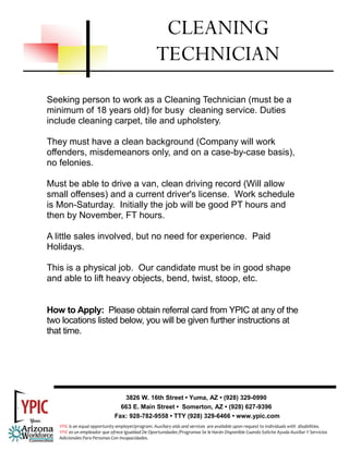 CLEANING
                                                     TECHNICIAN
Seeking person to work as a Cleaning Technician (must be a
minimum of 18 years old) for busy cleaning service. Duties
include cleaning carpet, tile and upholstery.

They must have a clean background (Company will work
offenders, misdemeanors only, and on a case-by-case basis),
no felonies.

Must be able to drive a van, clean driving record (Will allow
small offenses) and a current driver's license. Work schedule
is Mon-Saturday. Initially the job will be good PT hours and
then by November, FT hours.

A little sales involved, but no need for experience. Paid
Holidays.

This is a physical job. Our candidate must be in good shape
and able to lift heavy objects, bend, twist, stoop, etc.


How to Apply: Please obtain referral card from YPIC at any of the
two locations listed below, you will be given further instructions at
that time.




                                  3826 W. 16th Street • Yuma, AZ • (928) 329-0990
                                 663 E. Main Street • Somerton, AZ • (928) 627-9396
                               Fax: 928-782-9558 • TTY (928) 329-6466 • www.ypic.com
   YPIC is an equal opportunity employer/program. Auxiliary aids and services  are available upon request to individuals with  disabilities.  
   YPIC es un empleador que ofrece Igualdad De Oportunidades /Programas Se le Harán Disponible Cuando Solicite Ayuda Auxiliar Y Servicios 
   Adicionales Para Personas Con Incapacidades. 
 