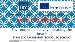 13Ο ΓΥΜΝΑΣΙΟ ΚΑΛΛΙΘΕΑΣ 13TH HIGHSCHOOL OF KALLITHEA
BACK TO OUR FUTURE
Περιβαλλοντική δράση- Καθαρίζοντας την ακτή
Environmental activity- cleaning the
beach
STRATEGIC PARTNERSHIP ‘SCHOOL TO SCHOOL’
Με την συγχρηματοδότηση της Ευρωπαϊκής Ένωσης Co-funded by the Erasmus+ Programme of the
European Union
 