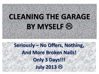 CLEANING THE GARAGE
BY MYSELF 
Seriously – No Offers, Nothing,
And More Broken Nails!
Only 3 Days!!!
July 2013 
 