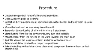 Procedure
• Observe the general rules of all nursing procedures
• Open windows prior to cleaning
• Collect all dirty equipment e.g. sputum mugs, water bottles and take them to sluice
room
• Move the beds and lockers away from the wall
• Start with dump dusting of all ward furniture & equipment
• Start dusting from the top downwards. Dry dust immediately
• Mop the floor from the far end of the ward towards the main door
• Sprinkle vim on the sinks wash them and rinse with clean water
• Return beds & lockers to their respective positions
• Take the trolley to the sluice room, clean used equipment & return them to their
proper place
 