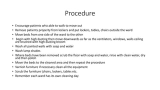 Procedure
• Encourage patients who able to walk to move out
• Remove patients property from lockers and put lockers, tables, chairs outside the ward
• Move beds from one side of the ward to the other
• begin with high dusting then move downwards as far as the ventilators, windows, walls ceiling
are brushed with high dusting broom
• Wash all painted walls with soap and water
• Wash lamp shades
• Where beds have been removed scrub the floor with soap and water, rinse with clean water, dry
and then polish
• Move the beds to the cleaned area and then repeat the procedure
• Varnish furniture if necessary clean all the equipment
• Scrub the furniture (chairs, lockers, tables etc.
• Remember each ward has its own cleaning day
 