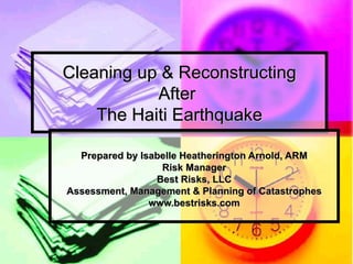 Cleaning up & Reconstructing After  The Haiti Earthquake Prepared by Isabelle Heatherington Arnold, ARM Risk Manager Best Risks, LLC Assessment, Management & Planning of Catastrophes www.bestrisks.com 