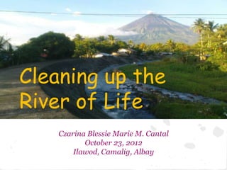 Cleaning up the
River of Life
    Czarina Blessie Marie M. Cantal
           October 23, 2012
        Ilawod, Camalig, Albay
 