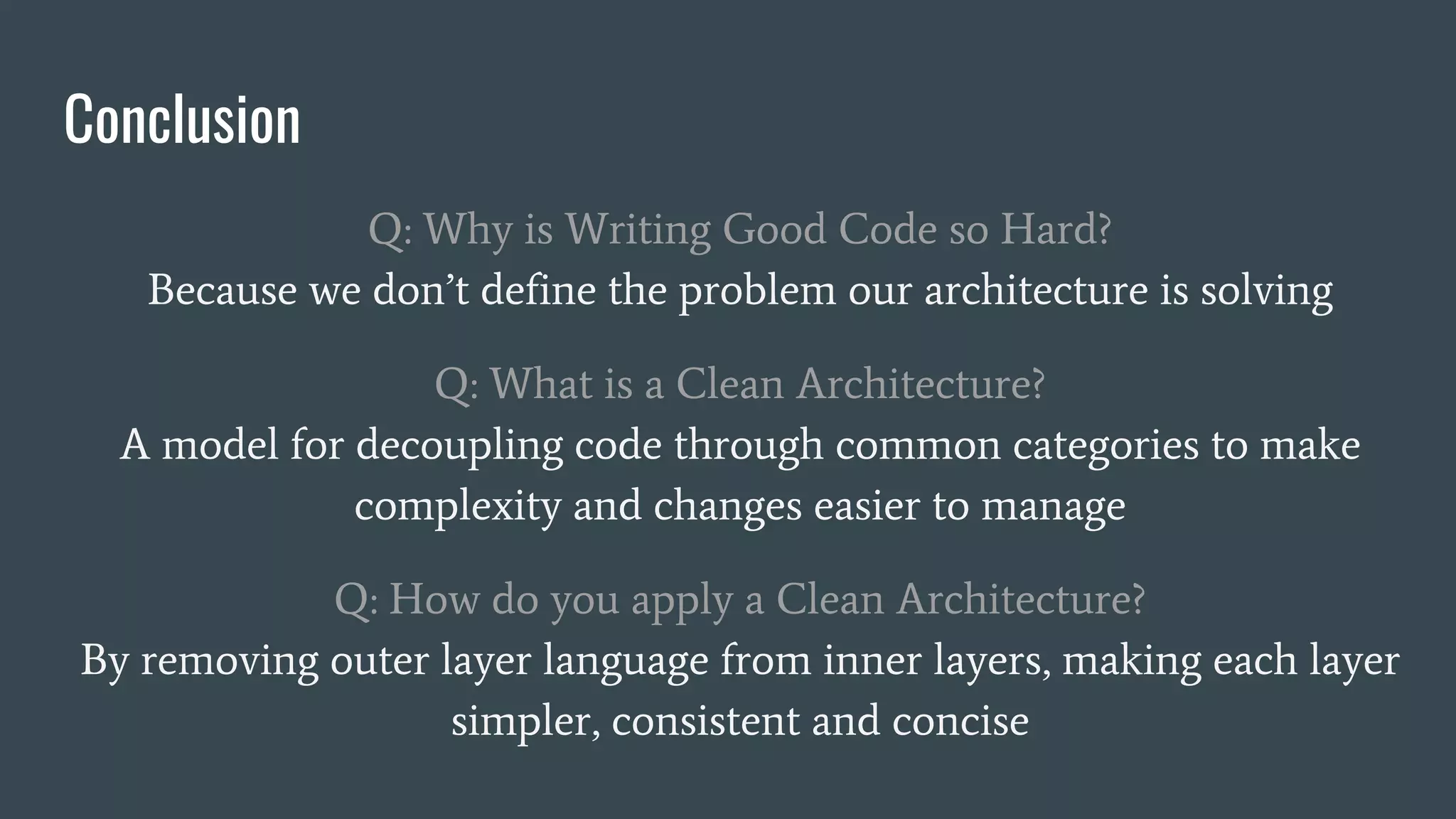 Conclusion
Q: Why is Writing Good Code so Hard?
Because we don’t define the problem our architecture is solving
Q: What is a Clean Architecture?
A model for decoupling code through common categories to make
complexity and changes easier to manage
Q: How do you apply a Clean Architecture?
By removing outer layer language from inner layers, making each layer
simpler, consistent and concise
 