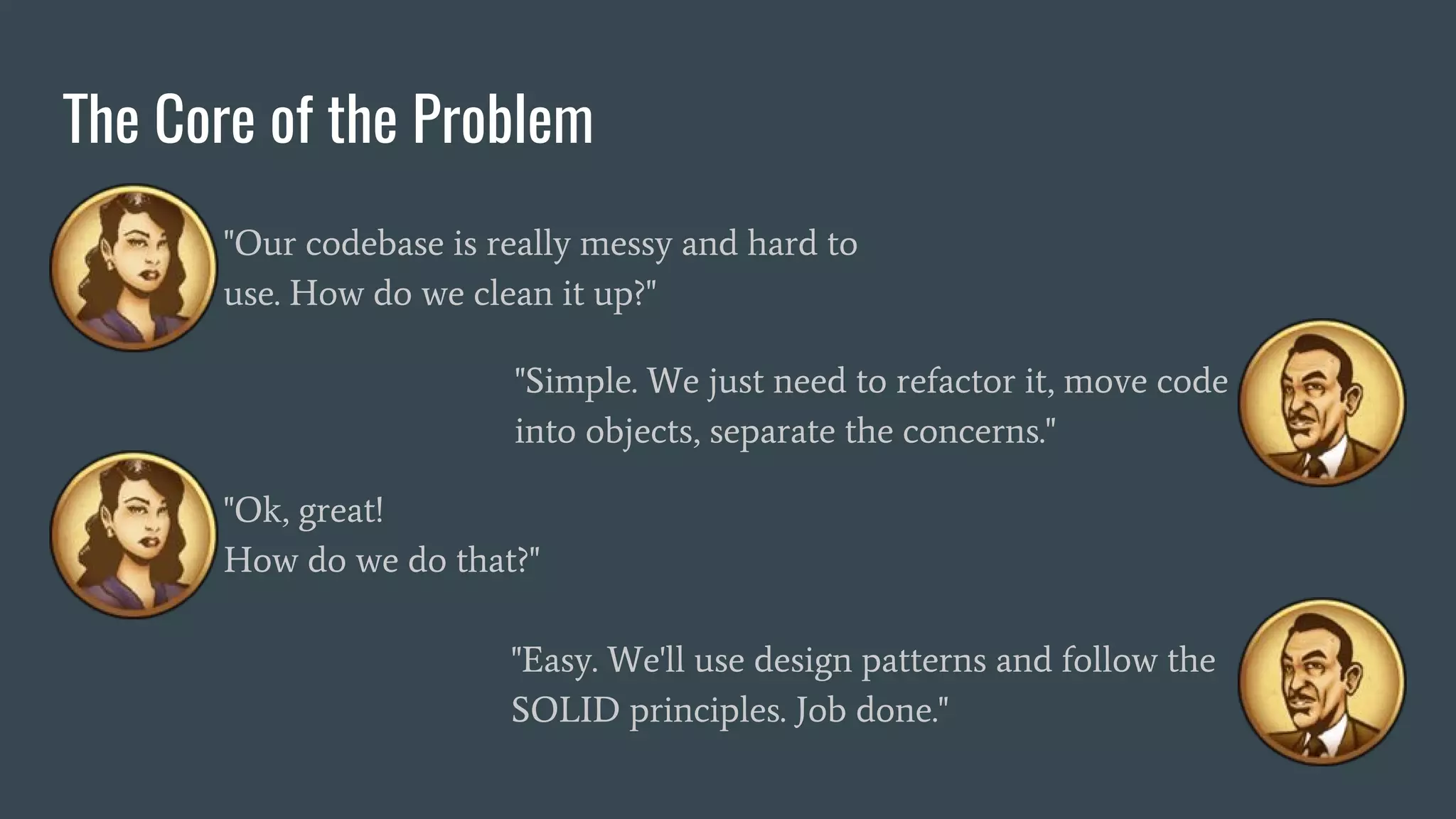 The Core of the Problem
"Our codebase is really messy and hard to
use. How do we clean it up?"
"Simple. We just need to refactor it, move code
into objects, separate the concerns."
"Ok, great!
How do we do that?"
"Easy. We'll use design patterns and follow the
SOLID principles. Job done."
 