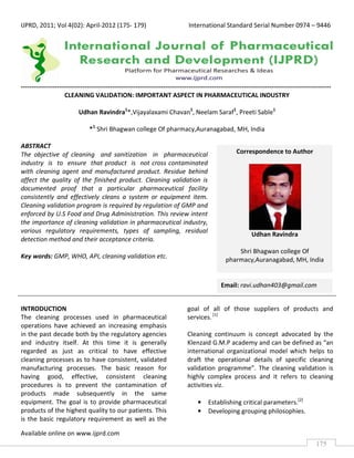 IJPRD, 2011; Vol 4(02): April-2012 (175- 179)                                 International Standard Serial Number 0974 – 9446




--------------------------------------------------------------------------------------------------------------------------------------------------
                     CLEANING VALIDATION: IMPORTANT ASPECT IN PHARMACEUTICAL INDUSTRY

                           Udhan Ravindra1*,Vijayalaxami Chavan1, Neelam Saraf1, Preeti Sable1

                                *1 Shri Bhagwan college Of pharmacy,Auranagabad, MH, India

ABSTRACT
The objective of cleaning and sanitization in pharmaceutical                                         Correspondence to Author
industry is to ensure that product is not cross contaminated
with cleaning agent and manufactured product. Residue behind
affect the quality of the finished product. Cleaning validation is
documented proof that a particular pharmaceutical facility
consistently and effectively cleans a system or equipment item.
Cleaning validation program is required by regulation of GMP and
enforced by U.S Food and Drug Administration. This review intent
the importance of cleaning validation in pharmaceutical industry,
various regulatory requirements, types of sampling, residual
                                                                                                            Udhan Ravindra
detection method and their acceptance criteria.
                                                                                                    Shri Bhagwan college Of
Key words: GMP, WHO, API, cleaning validation etc.
                                                                                                pharmacy,Auranagabad, MH, India


                                                                                              Email: ravi.udhan403@gmail.com


INTRODUCTION                                                                  goal of all of those suppliers of products and
The cleaning processes used in pharmaceutical                                 services. [1]
operations have achieved an increasing emphasis
in the past decade both by the regulatory agencies                            Cleaning continuum is concept advocated by the
and industry itself. At this time it is generally                             Klenzaid G.M.P academy and can be defined as “an
regarded as just as critical to have effective                                international organizational model which helps to
cleaning processes as to have consistent, validated                           draft the operational details of specific cleaning
manufacturing processes. The basic reason for                                 validation programme”. The cleaning validation is
having good, effective, consistent cleaning                                   highly complex process and it refers to cleaning
procedures is to prevent the contamination of                                 activities viz.
products made subsequently in the same
equipment. The goal is to provide pharmaceutical                                   •    Establishing critical parameters.[2]
products of the highest quality to our patients. This                              •    Developing grouping philosophies.
is the basic regulatory requirement as well as the

Available online on www.ijprd.com
                                                                                                                                           175
 
