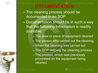DOCUMENTATION
– The cleaning process should be
documented in an SOP
– Documentation should be in such a way
that the following Information is readily
available:
– The area or piece of equipment cleaned
– The person who carried out the cleaning
– When the cleaning was carried out
– The SOP defining the cleaning process
– The product, which was previously
processed on the equipment being
cleaned
 