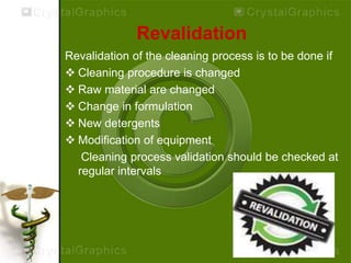 Revalidation
Revalidation of the cleaning process is to be done if
 Cleaning procedure is changed
 Raw material are changed
 Change in formulation
 New detergents
 Modification of equipment
Cleaning process validation should be checked at
regular intervals
 