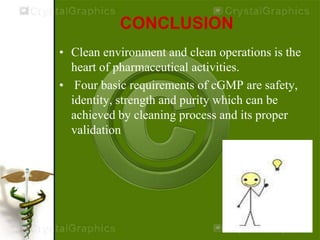 CONCLUSION
• Clean environment and clean operations is the
heart of pharmaceutical activities.
• Four basic requirements of cGMP are safety,
identity, strength and purity which can be
achieved by cleaning process and its proper
validation
 