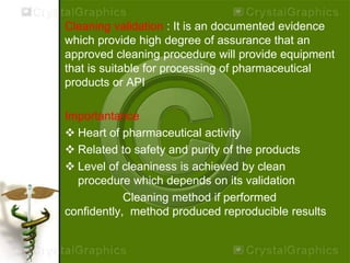 Cleaning validation : It is an documented evidence
which provide high degree of assurance that an
approved cleaning procedure will provide equipment
that is suitable for processing of pharmaceutical
products or API
Importantance
 Heart of pharmaceutical activity
 Related to safety and purity of the products
 Level of cleaniness is achieved by clean
procedure which depends on its validation
Cleaning method if performed
confidently, method produced reproducible results
 