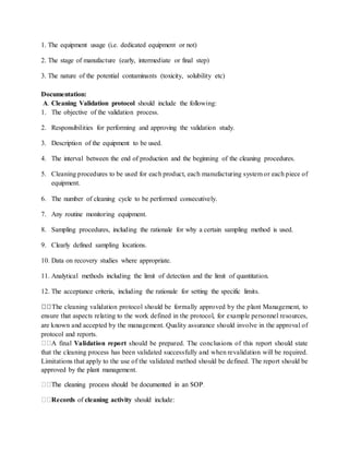 1. The equipment usage (i.e. dedicated equipment or not) 
2. The stage of manufacture (early, intermediate or final step) 
3. The nature of the potential contaminants (toxicity, solubility etc) 
Documentation: 
A. Cleaning Validation protocol should include the following: 
1. The objective of the validation process. 
2. Responsibilities for performing and approving the validation study. 
3. Description of the equipment to be used. 
4. The interval between the end of production and the beginning of the cleaning procedures. 
5. Cleaning procedures to be used for each product, each manufacturing system or each piece of 
equipment. 
6. The number of cleaning cycle to be performed consecutively. 
7. Any routine monitoring equipment. 
8. Sampling procedures, including the rationale for why a certain sampling method is used. 
9. Clearly defined sampling locations. 
10. Data on recovery studies where appropriate. 
11. Analytical methods including the limit of detection and the limit of quantitation. 
12. The acceptance criteria, including the rationale for setting the specific limits. 
The cleaning validation protocol should be formally approved by the plant Management, to 
ensure that aspects relating to the work defined in the protocol, for example personnel resources, 
are known and accepted by the management. Quality assurance should involve in the approval of 
protocol and reports. 
A final Validation report should be prepared. The conclusions of this report should state 
that the cleaning process has been validated successfully and when revalidation will be required. 
Limitations that apply to the use of the validated method should be defined. The report should be 
approved by the plant management. 
Records of cleaning activity should include: 
 