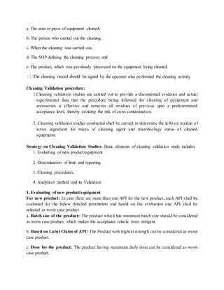 a. The area or piece of equipment cleaned; 
b. The person who carried out the cleaning; 
c. When the cleaning was carried out; 
d. The SOP defining the cleaning process; and 
e. The product, which was previously processed on the equipment being cleaned. 
operator who performed the cleaning activity 
Cleaning Validation procedure: 
1.Cleaning validation studies are carried out to provide a documented evidence and actual 
experimental data that the procedure being followed for cleaning of equipment and 
accessories is effective and removes all residues of previous upto a predetermined 
acceptance level, thereby avoiding the risk of cross contamination. 
2. Cleaning validation studies conducted shall be carried to determine the leftover residue of 
active ingredient for traces of cleaning agent and microbiology status of cleaned 
equipments. 
Strategy on Cleaning Validation Studies: Basic elements of cleaning validation study includes 
1. Evaluating of new product/equipment 
2. Determination of limit and reporting. 
3. Cleaning procedures. 
4. Analytical method and its Validation 
1. Evaluating of new product/equipment 
For new product: In case there are more than one API for the new product, each API shall be 
evaluated for the below detailed parameters and based on the evaluation one API shall be 
selected as worst case product 
a. Batch size of the product: The product which has minimum batch size should be considered 
as worst case product, which makes the acceptance criteria more stringent. 
b. Based on Label Claim of API: The Product with highest strength can be considered as worst 
case product. 
c. Dose for the product: The product having maximum daily dose can be considered as worst 
case product. 
 