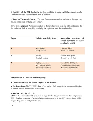 d. Solubility of the API: Product having least solubility in water and higher strength can be 
considered as worst case product on basis of solubility. 
e. Based on Therapeutic Potency: The most Potent product can be considered as the worst case 
product on the basis of therapeutic potency. 
f. For new equipment: When new product is identified as worst case, the total surface area for 
the equipment shall be arrived by identifying the equipment used for manufacturing. 
Group 
Included descriptive terms 
Appropriate quantities of 
Determination of Limit and Result reporting: 
1. Calculation of MAC for Product is given by the formula: 
a. By dose criteria: NMT 1/1000th dose of any product shall appear in the maximum daily dose 
of another product manufactured subsequently. 
MAC= STD × SBS × SF/ LDD 
MAC = Maximum allowable carryover in mg; STD = Single Therapeutic dose of previous; 
SBS = Smallest batch size of next product to be manufactured in mg; SF = Safety factor; LDD = 
Largest daily dose of next product in mg 
Or 
Solvent by volume for 1 part 
of solute by weight 
1 Very soluble 
Freely soluble 
Less than 1 Part 
From 1 to 10 Parts 
2 Soluble 
Sparingly soluble 
From 10 to 30 parts 
From 30 to 100 Parts 
3 Slightly soluble 
Very slightly soluble 
Practically insoluble 
From 100 to 1000 parts 
From 1000 to 10000 parts 
More than 10000 Parts 
 
