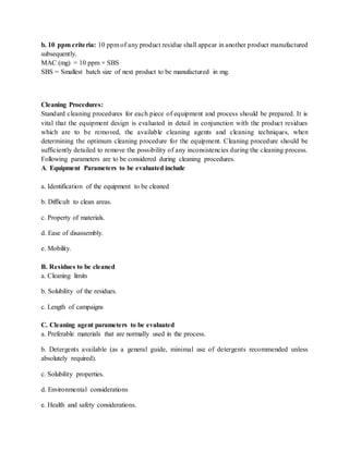 b. 10 ppm crite ria: 10 ppm of any product residue shall appear in another product manufactured 
subsequently. 
MAC (mg) = 10 ppm × SBS 
SBS = Smallest batch size of next product to be manufactured in mg. 
Cleaning Procedures: 
Standard cleaning procedures for each piece of equipment and process should be prepared. It is 
vital that the equipment design is evaluated in detail in conjunction with the product residues 
which are to be removed, the available cleaning agents and cleaning techniques, when 
determining the optimum cleaning procedure for the equipment. Cleaning procedure should be 
sufficiently detailed to remove the possibility of any inconsistencies during the cleaning process. 
Following parameters are to be considered during cleaning procedures. 
A. Equipment Parameters to be evaluated include 
a. Identification of the equipment to be cleaned 
b. Difficult to clean areas. 
c. Property of materials. 
d. Ease of disassembly. 
e. Mobility. 
B. Residues to be cleaned 
a. Cleaning limits 
b. Solubility of the residues. 
c. Length of campaigns 
C. Cleaning agent parameters to be evaluated 
a. Preferable materials that are normally used in the process. 
b. Detergents available (as a general guide, minimal use of detergents recommended unless 
absolutely required). 
c. Solubility properties. 
d. Environmental considerations 
e. Health and safety considerations. 
 