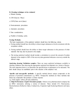 D. Cleaning techniques to be evaluated 
a. Manual cleaning. 
b. CIP (Clean-in- Place) 
c. COP (Clean out of place) 
d. Semi-automatic procedures 
e. Automatic procedures 
f. Time considerations. 
g. Number of cleaning cycles. 
Testing Methods: 
The basic requirements of the analytical methods should have the following criteria. 
a. Testing method should have the ability to detect target substances at levels consistent with the 
acceptance criteria. 
b. Testing method should have the ability to detect target substances in the presence of other 
materials that may also be present in the sample. 
c. The testing analytical method should include a calculation to convert the amount of residue 
detected in the sample to 100% if the recovery data generated indicates a recovery outside the 
allowed range. 
Analyzing cleaning Validation samples: There are many analytical techniques available in 
cleaning validation. But choosing the appropriate analytical tool depends on a variety of factors. 
The most important factor is to determine the specifications or parameters to be measured. The 
limit should always be established prior to the selection of the analytical tool. 
Specific and non-specific methods: A specific method detects unique compounds in the 
presence of potential contaminants e.g. HPLC. Nonspecific methods are those methods that 
detect any compounds that products a certain response 
e.g. Total organic carbon, pH and conductivity. 
A. High Performance Liquid Chromato-graphy: Almost every pharmaceutical company has 
an HPLC instrument, utilizing a variety of detector. These include UV, Fluorescence, 
Electrochemical, Refractive Index, Conductivity, Evaporate Light Scattering Detector and many 
others. 
 
