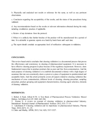 b. Physically and analytical test results or reference for the same, as well as any pertinent 
observations. 
c. Conclusion regarding the acceptability of the results, and the status of the procedures being 
validated. 
d. Any recommendation based on the results or relevant information obtained during the study 
including revalidation practices if applicable. 
e. Review of any deviations from the protocol. 
f. When it is unlikely that further batches of the product will be manufactured for a period of 
time. It is advisable to generate reports on a batch by batch basis until such time. 
g. The report should conclude an appropriate level of verification subsequent to validation. 
CONCLUSION: 
This review based article concludes that cleaning validation is a documented process that proves 
the effectiveness and consistency in cleaning of pharmaceutical equipment. It is necessary to 
have effective cleaning program in place because of the regulatory requirement. However, more 
fundamental reason that to produce products that as pure and free from contamination. And the 
main purpose of cleaning validation is to establish documented evidence with a high degree of 
assurance that one can consistently clean a system or a piece of equipment to predetermined and 
acceptable limits. And this article primarily covers all aspects related to cleaning validation like 
mechanism of cross contamination, different levels of cleaning, cleaning procedure, sampling 
procedure, product grouping and equipment characterization, cleaning agent selection, elements 
of cleaning validation. 
REFERENCES: 
1. Robert A Nash. Alfred H W: A Text Book of Pharmaceutical Process Validation. Marcel 
Dekker, 3rd Edition,Vol-129 2003: 465-506. 
2. Kumar S: A review on concept of cleaning validation in pharmaceutical Industry. 
International Research Journal of Pharmaceutical Sciences 2012; 3(7): 17-19. 
3. Lakshmana P: Cleaning validation and its importance in pharmaceutical Industry. Pharma 
Times 2010; 42(7): 21--25. 
4. Chitra and Murthy, IJPSR, 2013; Vol. 4(9): 3317-3327. 
 