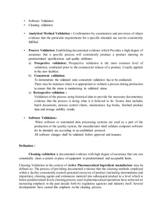 • Software Validation 
• Cleaning validation 
• Analytical Method Validation : Confirmation by examination and provision of object 
evidence that the particular requirements for a specific intended use can be consistently 
fulfilled 
• Process Validation: Establishing documented evidence which Provides a high degree of 
assurance that a specific process will consistently produce a product meeting its 
predetermined specifications and quality attributes. 
a) Prospective validation: Prospective validation is the most common level of 
validation, conducted prior to the commercial release of a product. Usually applied 
to the new facilities. 
b) Concurrent validation: 
To demonstrate the validated state concurrent validation has to be conducted. 
There may be instances when it is appropriate to validate a process during production 
to ensure that the status is maintaining its validated status. 
c) Retospective validation : 
Validation of the process using historical data to provide the necessary documentary 
evidence that the process is doing what it is believed to do. Source data includes 
batch documents, process control charts, maintenance log books, finished product 
data and storage stability results. 
• Software Validation:- 
When software or automated data processing systems are used as a part of the 
production or the quality system, the manufacturer shall validate computer software 
for its intended use according to an established protocol. 
All software changes shall be validated before approval and issuance 
Defination : 
Cleaning validation is documented evidence with high degree of assurance that one can 
consistently clean a system or piece of equipment to predetermined and acceptable limits. 
Cleaning Validation in the context of Active Pharmaceutical Ingredient manufacture may be 
defined as: The process of providing documented evidence that the cleaning methods employed 
within a facility consistently controls potential carryover of product (including intermediates and 
impurities), cleaning agents and extraneous material into subsequent product to a level which is 
below predetermined levels cleaning process used in pharmaceutical operations have achieved an 
increasing emphasis in the past decade both by regulatory agencies and industry itself. Several 
developments have caused this emphasis on the cleaning process. 
 