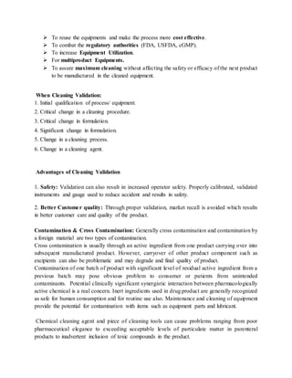  To reuse the equipments and make the process more cost effective. 
 To combat the regulatory authorities (FDA, USFDA, cGMP). 
 To increase Equipment Utilization. 
 For multiproduct Equipments. 
 To assure maximum cleaning without affecting the safety or efficacy of the next product 
to be manufactured in the cleaned equipment. 
When Cleaning Validation: 
1. Initial qualification of process/ equipment. 
2. Critical change in a cleaning procedure. 
3. Critical change in formulation. 
4. Significant change in formulation. 
5. Change in a cleaning process. 
6. Change in a cleaning agent. 
Advantages of Cleaning Validation 
1. Safety: Validation can also result in increased operator safety. Properly calibrated, validated 
instruments and gauge used to reduce accident and results in safety. 
2. Better Custome r quality: Through proper validation, market recall is avoided which results 
in better customer care and quality of the product. 
Contamination & Cross Contamination: Generally cross contamination and contamination by 
a foreign material are two types of contamination. 
Cross contamination is usually through an active ingredient from one product carrying over into 
subsequent manufactured product. However, carryover of other product component such as 
excipients can also be problematic and may degrade and final quality of product. 
Contamination of one batch of product with significant level of residual active ingredient from a 
previous batch may pose obvious problem to consumer or patients from unintended 
contaminants. Potential clinically significant synergistic interaction between pharmacologically 
active chemical is a real concern. Inert ingredients used in drug product are generally recognized 
as safe for human consumption and for routine use also. Maintenance and cleaning of equipment 
provide the potential for contamination with items such as equipment parts and lubricant. 
Chemical cleaning agent and piece of cleaning tools can cause problems ranging from poor 
pharmaceutical elegance to exceeding acceptable levels of particulate matter in parenteral 
products to inadvertent inclusion of toxic compounds in the product. 
 