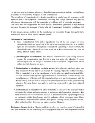 In addition, some activities are adversely affected by trace contaminants and may exhibit change 
in stability or bioavailability if exposed to such contamination. 
The second type of contamination is by foreign material these may be bacterial in nature or could 
represent part of the equipment. Maintenance, cleaning, and storage condition may provide 
adventitious microorganisms with the opportunity to proliferate with in processing equipment. 
This could pose obvious problems for sterile products manufacture (generation of high level of 
pyrogens, decreasing the assurance of sterile achieved by equipment sterilization procedures etc.) 
It also possess serious problem for the manufacture on non-sterile dosage form particularly 
unpreserved products which support microbial growth. 
Mechanism of Contamination: 
1. Cross contamination with active ingredient: One of the real dangers in cross 
contamination of active ingredients is that by being contaminated results in a multiple 
ingredient product instead of single active ingredient. Depending on medical effects, the 
contamination may enhance the action or negate the action or contaminant may have an 
entirely different medical effects. 
2. Microbiological contamination: This form of contamination is particularly insidious 
because the contamination may develop at any time even after cleaning. A major 
contributing factor is the storage of equipment in a wet condition. This provides a natural 
medium in which bacteria can grow. 
3. Contamination by cleaning or sanitizing agents: Some pharmaceutical operations may 
find it necessary to use fairly toxic materials for cleaning purpose for stubborn residues. 
This is particularly true in the manufacture of active pharmaceutical ingredients (APIs). 
As such, these materials represent a potential threat as contaminants. It seems obvious that 
one effective way of dealing with this potential problem is to use cleaning a gents with the 
lowest toxicity that will still be effective in removing the residue in the given cleaning 
situation. The same factors also apply to sanitizing agents used to wipe down cleaned 
equipment. 
4. Contamination by miscellaneous other materials: In addition to the usual expected or 
anticipated list of potential contamination in a pharmaceutical operation, many other less 
likely materials can also contaminate products. A partial list includes equipment parts such 
as excipients, bristles from brushes used in packaging filling equipment, paper filters, 
micron filters, fibers and rubber particles from gloves, cleaning aids such as brush bristles, 
cloth, and cotton fibers from rags and wiping materials, lubricants. 
Equipment characterization: Cleaning validation involves not only the removal of residues but 
also gives assurance that each and every piece of equipment associated with the process has been 
 