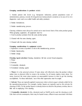 Grouping considerations for products include: 
1. Similar patient risk levels (e.g. therapeutic indication, patient population route of 
administration, potency, toxicity for drugs/devices/nutraceuticals/ cosmetics or in case of in-vitro 
diagnostics used, such as so called health and safety products) 
2. Similar formulations. 
3. Similar manufacturing process. 
Cleaning validation must always be carried out to meet lowest limit of the entire product group. 
When grouping equipment, all equipment must be: 
1. Used to produce products from the same product group. 
2. Cleaned with the same cleaning agent. 
3. Cleaned with the same cleaning method. 
Grouping considerations for equipment include: 
1. Equivalent in terms of position or role in the manufacturing process. 
2. Similar functionality. 
3. Similar design. 
Cleaning Agent selection: Cleaning chemistries fall into several broad categories; 
1. Water 
2. Solvents 
3. Commodity chemicals 
4. Formulated cleaning agents 
1. Water: It is the universal solvent. If water alone will effectively clean the product without 
undue time or physical effort to remove the residues, by all means employ water alone. For 
many, however the water alone requires an unacceptable increase in time to get the cleaning 
accomplished. For these individuals, one of the other approaches must be sought. 
2. Solvent: These are typically applied in processes where solvent usage is already called for by 
the manufacturing process. For example, mother liquors are typically used as the solvents for 
cleaning of APIs. As the mother liquors is already known to dissolve the primary residue, there is 
little risk in employing if for cleaning. 
3. Commodity chemicals: In this, chemicals such as NaOH can be used for cleaning as well. 
Like their solvent counterparts, there may be hazard issues, effluent issues associated with these 
 