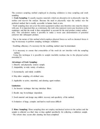 The common sampling method employed in cleaning validation is rinse sampling and swab 
sampling. 
1. Swab Sampling: It usually requires materials which are absorptive & to physically wipe the 
surface and recover the analyte. Because the need to physically wipe the surface was the 
preferred method that is readily accessible to human hand or arm. 
· Swab sampling does not cover the entire equipment surface area therefore sites must be chosen 
with care. It is important that, as a minimum, the swab sites represent worst case locations on the 
equipment and that the result is then extrapolated to account for the total product contact surface 
area. This calculation makes it possible to make a worst case determination of potential 
carryover into subsequent product. 
· Due to the nature of this method which employs physical forces as well as chemical forces it 
may be necessary to perform sampling technique evaluation. 
· Swabbing efficiency (% recovery) for the swabbing method must be determined. 
· It is necessary to ensure that extractables of the swab do not interfere with the sampling 
method. 
· Using this technique it is possible to sample insoluble residues due to the physical action 
associated it. 
Advantages of Swab Sampling: 
1. Dissolve and physically remove sample. 
2. Adaptability to wide variety of surfaces. 
3. Economically and widely available. 
4. May allow sampling of a defined area. 
5. Applicable to active, microbial, and cleaning agent residues. 
Limitation: 
1. An Invasive technique that may introduce fibers. 
2. Results may be technique dependent. 
3. Swab material and design may inhibit recovery and specificity of the method. 
4. Evaluation of large, complex and hard to reach areas difficult 
2. Rinse Sampling: Rinse sampling does not employ mechanical action on the surface and the 
sample is collected as a final rinse or rinse applied specifically for collecting a validation sample. 
· The solvent rinse occurs after cleaning has been completed 
 