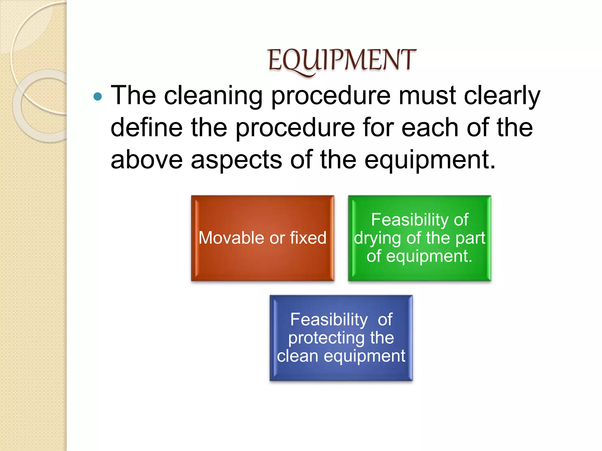 EQUIPMENT
 The cleaning procedure must clearly
define the procedure for each of the
above aspects of the equipment.
Movable or fixed
Feasibility of
drying of the part
of equipment.
Feasibility of
protecting the
clean equipment
 